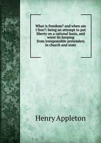 What is freedom? and when am I free?: being an attempt to put liberty on a rational basis, and wrest its keeping from irresponsible pretenders in church and state
