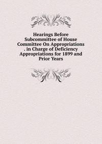 Hearings Before Subcommittee of House Committee On Appropriations . in Charge of Deficiency Appropriations for 1899 and Prior Years