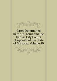 Cases Determined in the St. Louis and the Kansas City Courts of Appeals of the State of Missouri, Volume 40
