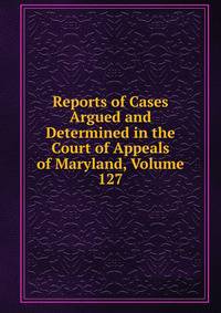Reports of Cases Argued and Determined in the Court of Appeals of Maryland, Volume 127