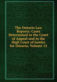 The Ontario Law Reports: Cases Determined in the Court of Appeal and in the High Court of Justice for Ontario, Volume 12