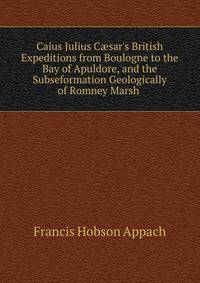 Caius Julius C?sar's British Expeditions from Boulogne to the Bay of Apuldore, and the Subseformation Geologically of Romney Marsh .