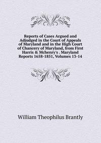 Reports of Cases Argued and Adjudged in the Court of Appeals of Maryland and in the High Court of Chancery of Maryland, from First Harris &amp; Mchenry's . Maryland Reports 1658-1851, Volumes 13-14