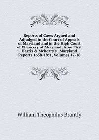 Reports of Cases Argued and Adjudged in the Court of Appeals of Maryland and in the High Court of Chancery of Maryland, from First Harris &amp; Mchenry's . Maryland Reports 1658-1851, Volumes 17-18