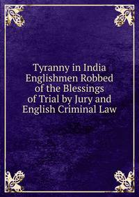 Tyranny in India Englishmen Robbed of the Blessings of Trial by Jury and English Criminal Law