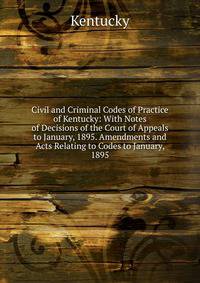 Civil and Criminal Codes of Practice of Kentucky: With Notes of Decisions of the Court of Appeals to January, 1895. Amendments and Acts Relating to Codes to January, 1895