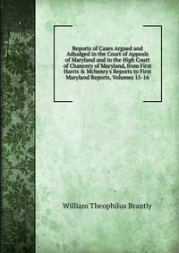 Reports of Cases Argued and Adjudged in the Court of Appeals of Maryland and in the High Court of Chancery of Maryland, from First Harris &amp; Mchenry's Reports to First Maryland Reports, Volumes 15-16