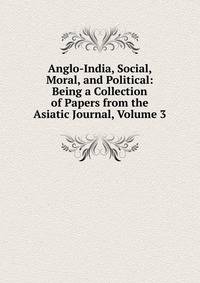Anglo-India, Social, Moral, and Political: Being a Collection of Papers from the Asiatic Journal, Volume 3
