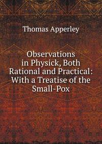 Observations in Physick, Both Rational and Practical: With a Treatise of the Small-Pox