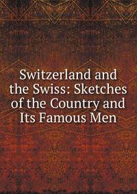 Switzerland and the Swiss: Sketches of the Country and Its Famous Men