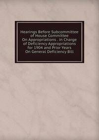 Hearings Before Subcommittee of House Committee On Appropriations . in Charge of Deficiency Appropriations for 1904 and Prior Years On General Deficiency Bill