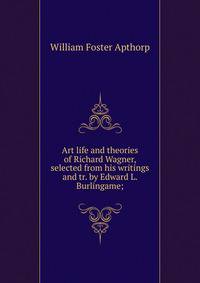Art life and theories of Richard Wagner, selected from his writings and tr. by Edward L. Burlingame;
