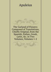 The Garland of Flowers: Composed of Translations, Chiefly Original, from the Spanish, Italian, Greek, Latin, &amp;c. in Two Volumes, Volumes 1-2