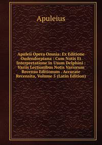 Apuleii Opera Omnia: Ex Editione Oudendorpiana : Cum Notis Et Interpretatione in Usum Delphini : Variis Lectionibus Notis Variorum Recensu Editionum . Accurate Recensita, Volume 5 (Latin Edition)