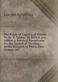 The Fable of Cupid and Psyche, Tr. By T. Taylor: To Which Are Added, a Poetical Paraphrase On the Speech of Diotima, in the Banquet of Plato, Four Hymns, &amp;C