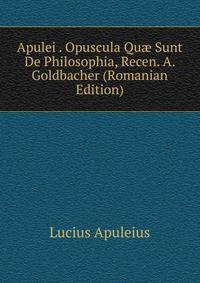 Apulei . Opuscula Qu? Sunt De Philosophia, Recen. A. Goldbacher (Romanian Edition)