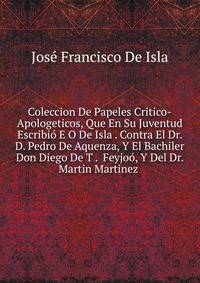 Coleccion De Papeles Critico-Apologeticos, Que En Su Juventud Escribio E O De Isla . Contra El Dr. D. Pedro De Aquenza, Y El Bachiler Don Diego De T . Feyjoo, Y Del Dr. Martin Martinez .