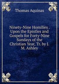 Ninety-Nine Homilies . Upon the Epistles and Gospels for Forty-Nine Sundays of the Christian Year, Tr. by J.M. Ashley