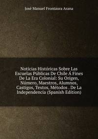 Noticias Historicas Sobre Las Escuelas Publicas De Chile A Fines De La Era Colonial: Su Origen, Numero, Maestros, Alumnos, Castigos, Textos, Metodos . De La Independencia (Spanish Edition)