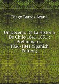 Un Decenio De La Historia De Chile(1841-1851): Preliminares, 1836-1841 (Spanish Edition)