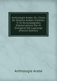 Anthologie Arabe, Ou, Choix De Po?sies Arabes In?dites, Tr. Et Accompagn?es D'observations Par M. Grangeret De Lagrange (French Edition)