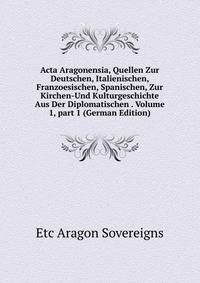 Acta Aragonensia, Quellen Zur Deutschen, Italienischen, Franzoesischen, Spanischen, Zur Kirchen-Und Kulturgeschichte Aus Der Diplomatischen . Volume 1, part 1 (German Edition)