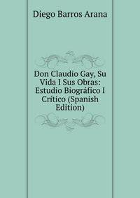 Don Claudio Gay, Su Vida I Sus Obras: Estudio Biografico I Critico (Spanish Edition)