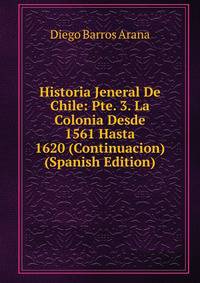 Historia Jeneral De Chile: Pte. 3. La Colonia Desde 1561 Hasta 1620 (Continuacion) (Spanish Edition)