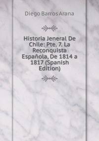 Historia Jeneral De Chile: Pte. 7. La Reconquista Espanola, De 1814 a 1817 (Spanish Edition)