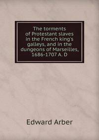 The torments of Protestant slaves in the French king's galleys, and in the dungeons of Marseilles, 1686-1707 A. D