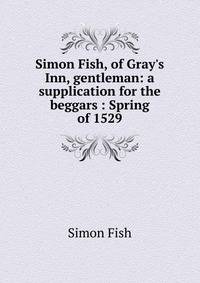 Simon Fish, of Gray's Inn, gentleman: a supplication for the beggars : Spring of 1529