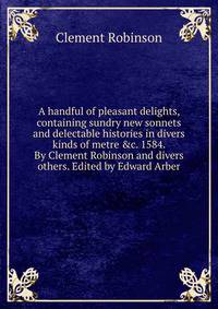 A handful of pleasant delights, containing sundry new sonnets and delectable histories in divers kinds of metre &amp;c. 1584. By Clement Robinson and divers others. Edited by Edward Arber