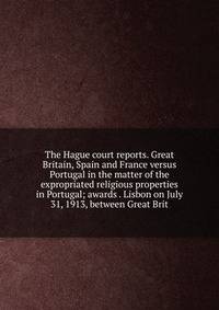 The Hague court reports. Great Britain, Spain and France versus Portugal in the matter of the expropriated religious properties in Portugal; awards . Lisbon on July 31, 1913, between Great Brit
