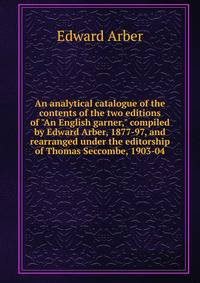 An analytical catalogue of the contents of the two editions of "An English garner," compiled by Edward Arber, 1877-97, and rearranged under the editorship of Thomas Seccombe, 1903-04