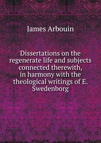 Dissertations on the regenerate life and subjects connected therewith, in harmony with the theological writings of E. Swedenborg