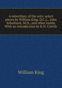 A miscellany of the wits: select pieces by William King, D.C.L., John Arbuthnot, M.D., and other hands. With an introduction by K.N. Colvile