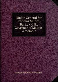 Major-General Sir Thomas Munro, Bart., K.C.B., Governor of Madras, a memoir