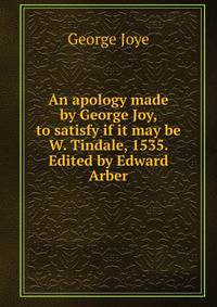 An apology made by George Joy, to satisfy if it may be W. Tindale, 1535. Edited by Edward Arber