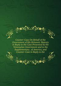 Counter-Case On Behalf of the Government of His Britannic Majesty in Reply to the Case Presented by the Venezuelan Government and to the Supplementary . of America, and Counter-Case in Reply to the