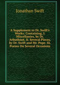 A Supplement to Dr. Swift's Works: Containing, I. Miscellanies, by Dr. Arbuthnot. Ii. Several Pieces, by Dr. Swift and Mr. Pope. Iii. Poems On Several Occasions