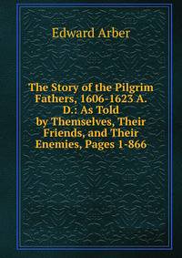 The Story of the Pilgrim Fathers, 1606-1623 A. D.: As Told by Themselves, Their Friends, and Their Enemies, Pages 1-866