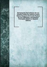Reclamacion Del Gobierno De Los Estados Unidos De America Contra Mexico Respecto Del Fondo Piadoso De Las Californias: Documentos Principales Relativos (Spanish Edition)