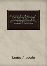 Dissertations On the Regenerate Life: In Harmony with the Theological Views of Baron Swedenborg, the Undoubted Messenger of Our Lord's Second Advent. . Short Account of the Life of Baron Swedenborg
