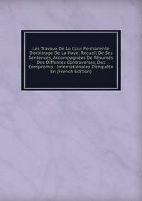 Les Travaux De La Cour Permanente D'arbitrage De La Haye: Recueil De Ses Sentences, Accompagn?es De R?sum?s Des Diffentes Controverses, Des Compromis . Internationales D'enqu?te En (French Edition)