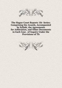 The Hague Court Reports 1St- Series: Comprising the Awards, Accompanied by Syllabi, the Agreements for Arbitration, and Other Documents in Each Case . of Inquiry Under the Provisions of Th