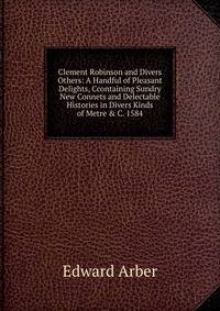Clement Robinson and Divers Others: A Handful of Pleasant Delights, Ccontaining Sundry New Connets and Delectable Histories in Divers Kinds of Metre &amp; C. 1584
