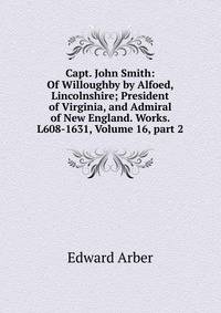 Capt. John Smith: Of Willoughby by Alfoed, Lincolnshire; President of Virginia, and Admiral of New England. Works. L608-1631, Volume 16, part 2