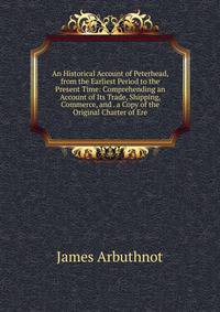 An Historical Account of Peterhead, from the Earliest Period to the Present Time: Comprehending an Account of Its Trade, Shipping, Commerce, and . a Copy of the Original Charter of Ere