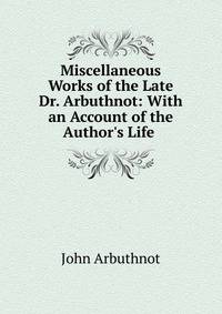 Miscellaneous Works of the Late Dr. Arbuthnot: With an Account of the Author's Life .