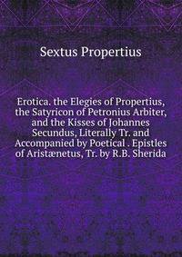 Erotica. the Elegies of Propertius, the Satyricon of Petronius Arbiter, and the Kisses of Johannes Secundus, Literally Tr. and Accompanied by Poetical . Epistles of Arist?netus, Tr. by R.B. Sherida